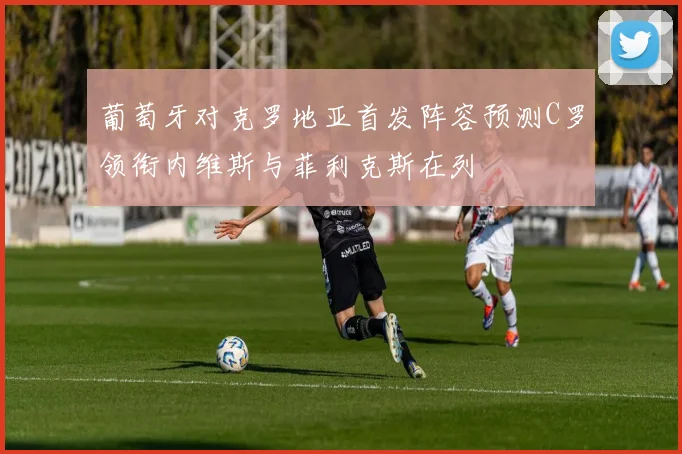 葡萄牙对克罗地亚首发阵容预测C罗领衔内维斯与菲利克斯在列