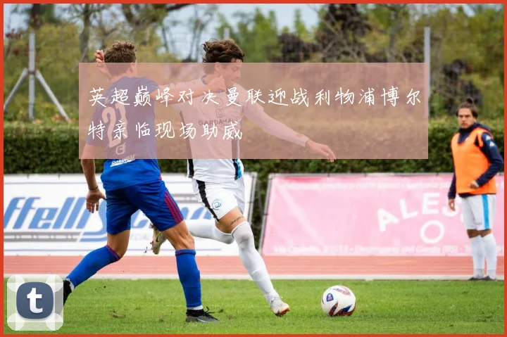 英超巅峰对决曼联迎战利物浦博尔特亲临现场助威