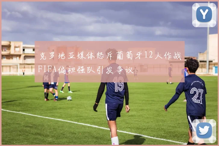 克罗地亚媒体怒斥葡萄牙12人作战FIFA偏袒强队引发争议