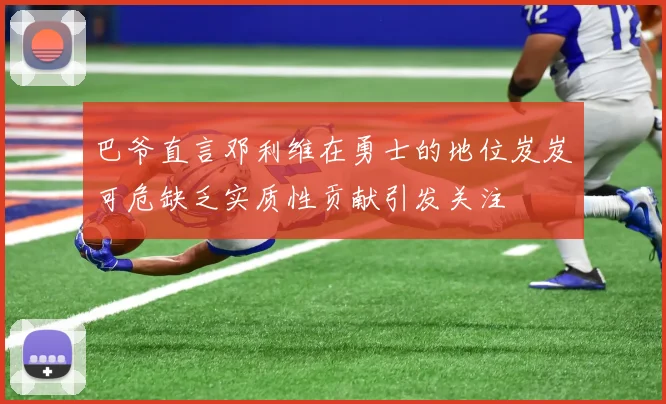 巴爷直言邓利维在勇士的地位岌岌可危缺乏实质性贡献引发关注