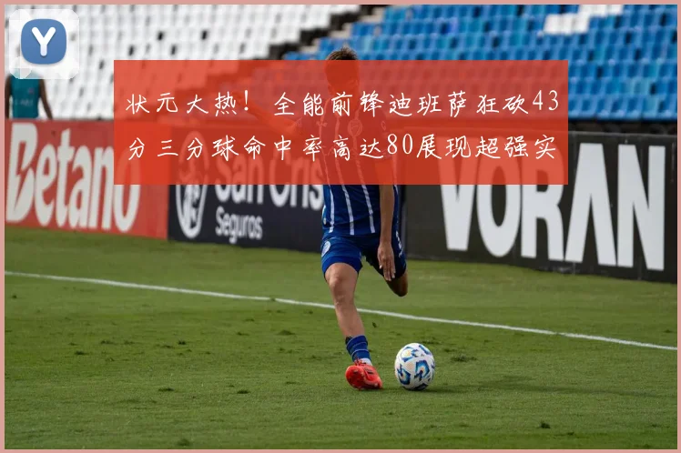 状元大热！全能前锋迪班萨狂砍43分三分球命中率高达80展现超强实力