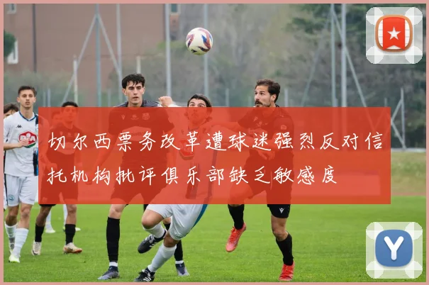 切尔西票务改革遭球迷强烈反对信托机构批评俱乐部缺乏敏感度