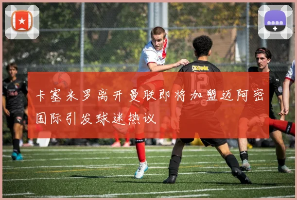 卡塞米罗离开曼联即将加盟迈阿密国际引发球迷热议