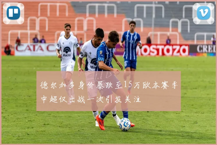 德尔加多身价暴跌至15万欧本赛季中超仅出战一次引发关注