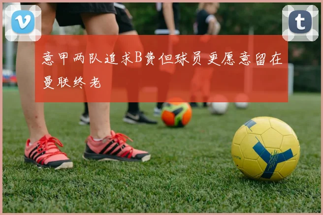 意甲两队追求B费但球员更愿意留在曼联终老