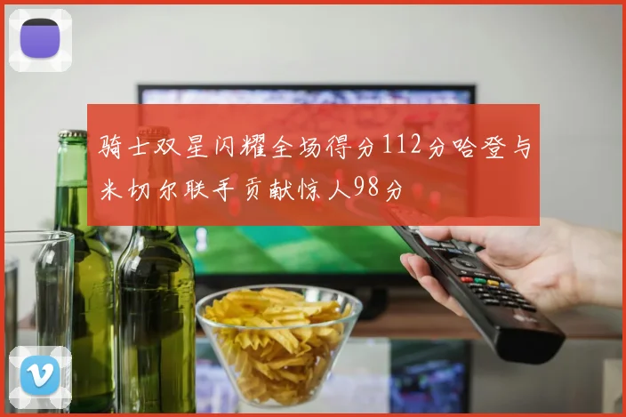 骑士双星闪耀全场得分112分哈登与米切尔联手贡献惊人98分