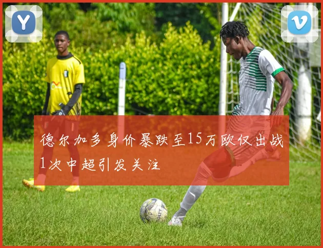 德尔加多身价暴跌至15万欧仅出战1次中超引发关注