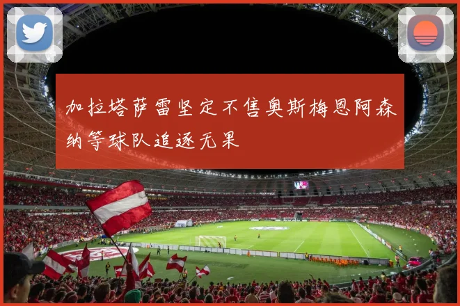 加拉塔萨雷坚定不售奥斯梅恩阿森纳等球队追逐无果