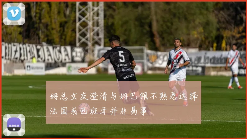 姆总女友澄清与姆巴佩不熟悉选择法国或西班牙并非易事