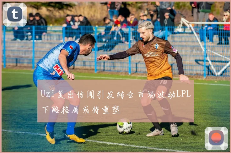 Uzi复出传闻引发转会市场波动LPL下路格局或将重塑