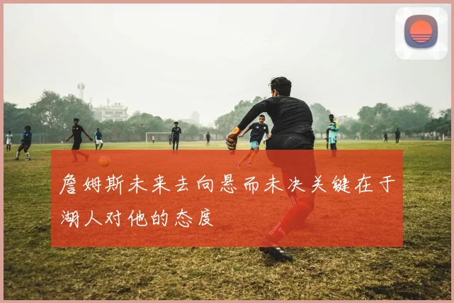詹姆斯未来去向悬而未决关键在于湖人对他的态度