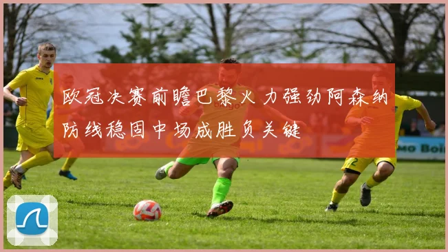欧冠决赛前瞻巴黎火力强劲阿森纳防线稳固中场成胜负关键