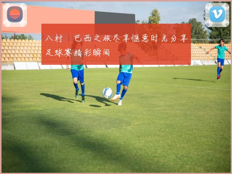 八村塁巴西之旅尽享惬意时光分享足球赛精彩瞬间