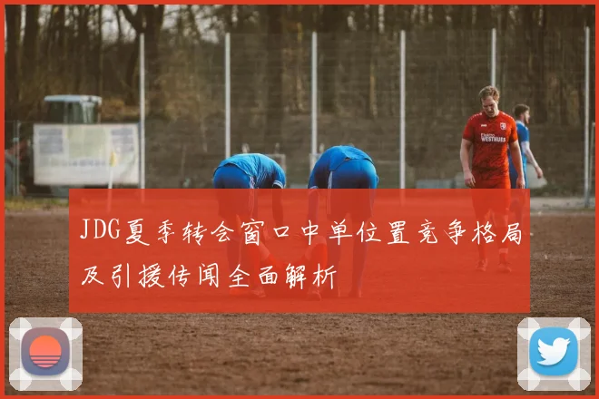JDG夏季转会窗口中单位置竞争格局及引援传闻全面解析