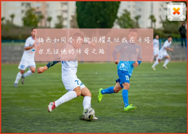 梅西如同乔丹般闪耀足坛我在卡塔尔见证他的传奇之路