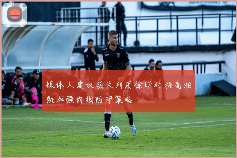 媒体人建议明天利用徐昕对抗高柏凯加强内线防守策略
