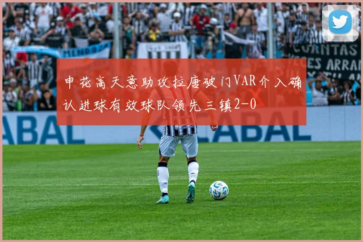 申花高天意助攻拉唐破门VAR介入确认进球有效球队领先三镇2-0