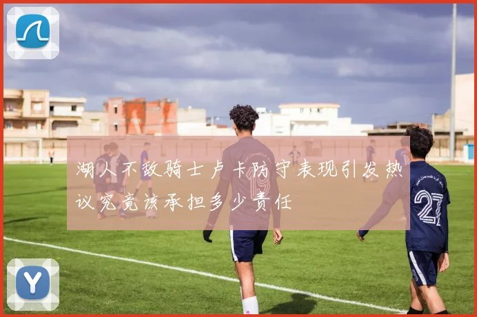 湖人不敌骑士卢卡防守表现引发热议究竟该承担多少责任