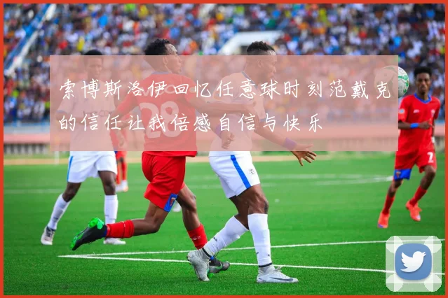 索博斯洛伊回忆任意球时刻范戴克的信任让我倍感自信与快乐
