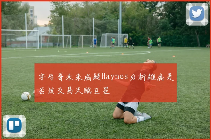 字母哥未来成疑Haynes分析雄鹿是否该交易天赋巨星