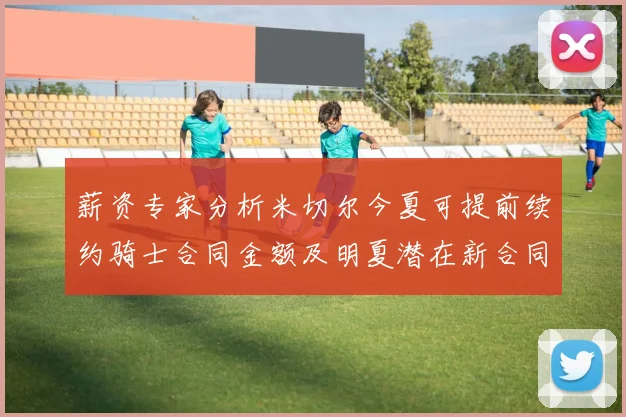 薪资专家分析米切尔今夏可提前续约骑士合同金额及明夏潜在新合同