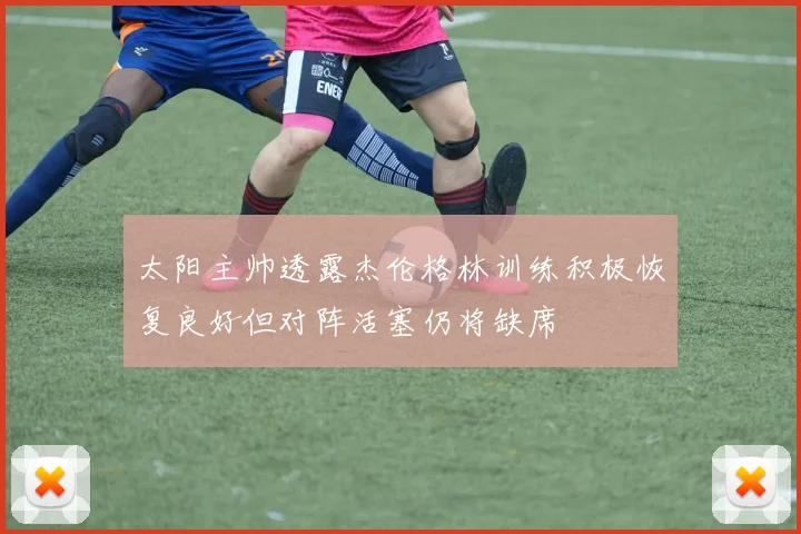 太阳主帅透露杰伦格林训练积极恢复良好但对阵活塞仍将缺席