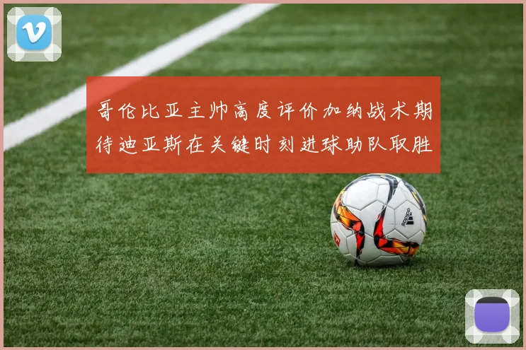 哥伦比亚主帅高度评价加纳战术期待迪亚斯在关键时刻进球助队取胜
