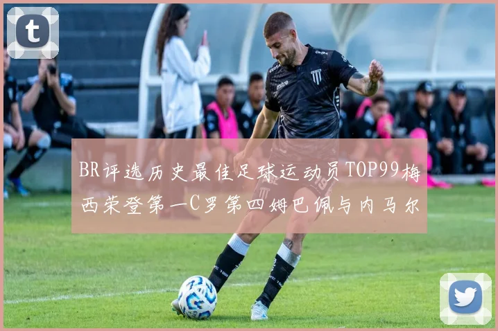 BR评选历史最佳足球运动员TOP99梅西荣登第一C罗第四姆巴佩与内马尔排名解析