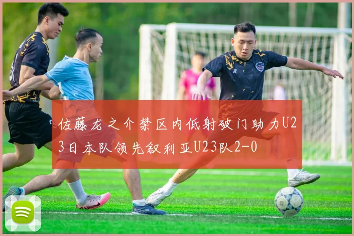 佐藤龙之介禁区内低射破门助力U23日本队领先叙利亚U23队2-0