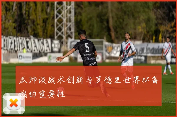 瓜帅谈战术创新与罗德里世界杯备战的重要性