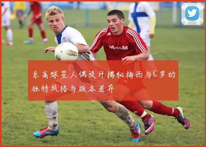 乐高球星人偶设计揭秘梅西与C罗的独特风格与版本差异