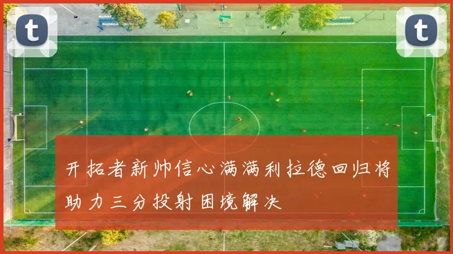 开拓者新帅信心满满利拉德回归将助力三分投射困境解决